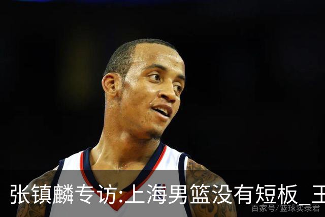 张镇麟专访:上海男篮没有短板 王哲林队长当之无愧 弗格是顶级外援
